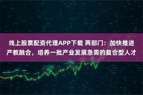 线上股票配资代理APP下载 两部门:加快推进产教融合,培养一批产业发展急需的复合型人才