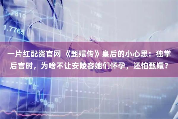 一片红配资官网 《甄嬛传》皇后的小心思：独掌后宫时，为啥不让安陵容她们怀孕，还怕甄嬛？
