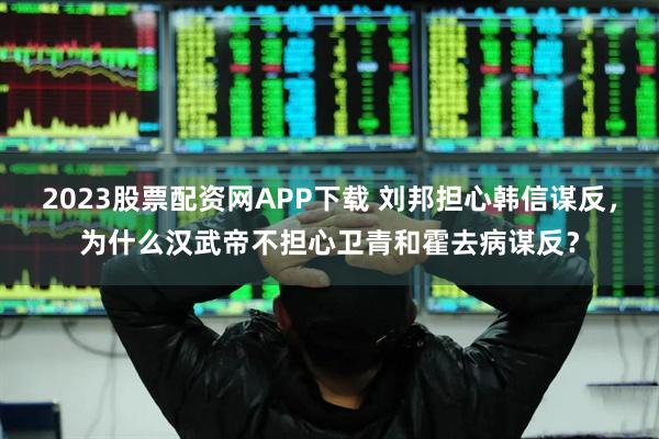 2023股票配资网APP下载 刘邦担心韩信谋反，为什么汉武帝不担心卫青和霍去病谋反？