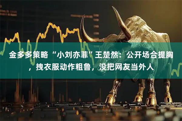 金多多策略 “小刘亦菲”王楚然：公开场合提胸，拽衣服动作粗鲁，没把网友当外人