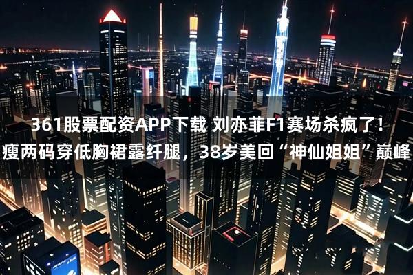 361股票配资APP下载 刘亦菲F1赛场杀疯了!瘦两码穿低胸裙露纤腿,38岁美回“神仙姐姐”巅峰