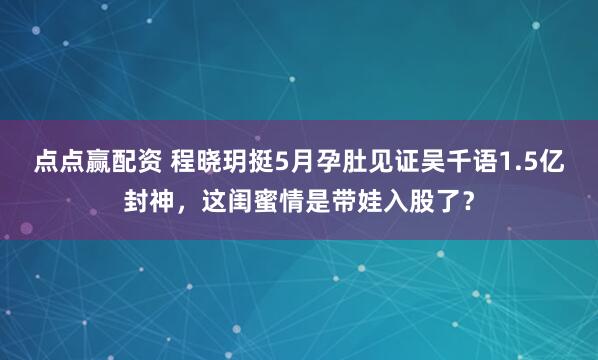 点点赢配资 程晓玥挺5月孕肚见证吴千语1.5亿封神，这闺蜜情是带娃入股了？