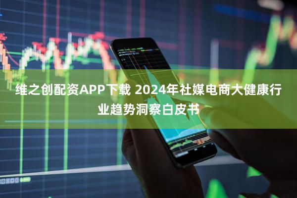 维之创配资APP下载 2024年社媒电商大健康行业趋势洞察白皮书