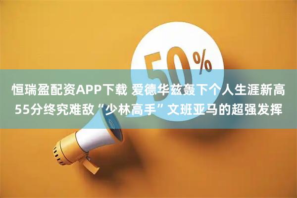 恒瑞盈配资APP下载 爱德华兹轰下个人生涯新高55分终究难敌“少林高手”文班亚马的超强发挥