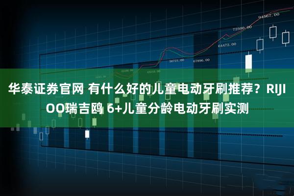 华泰证券官网 有什么好的儿童电动牙刷推荐？RIJIOO瑞吉鸥 6+儿童分龄电动牙刷实测
