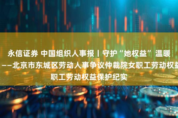 永信证券 中国组织人事报丨守护“她权益” 温暖“半边天”——北京市东城区劳动人事争议仲裁院女职工劳动权益保护纪实