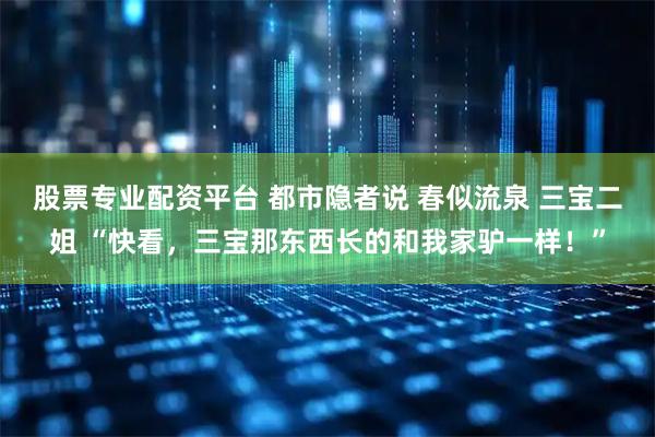 股票专业配资平台 都市隐者说 春似流泉 三宝二姐 “快看，三宝那东西长的和我家驴一样！”