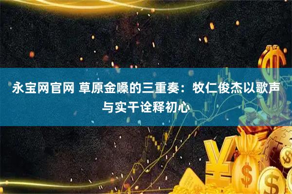 永宝网官网 草原金嗓的三重奏：牧仁俊杰以歌声与实干诠释初心