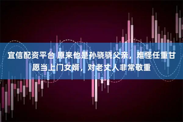 宜信配资平台 原来他是孙骁骁父亲，难怪任重甘愿当上门女婿，对老丈人非常敬重