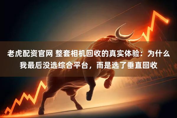 老虎配资官网 整套相机回收的真实体验：为什么我最后没选综合平台，而是选了垂直回收