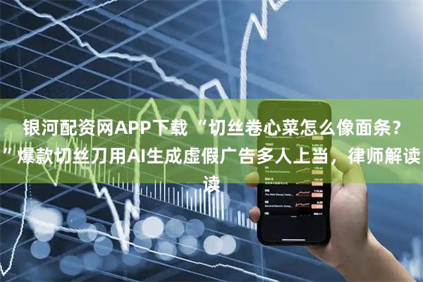 银河配资网APP下载 “切丝卷心菜怎么像面条？”爆款切丝刀用AI生成虚假广告多人上当，律师解读