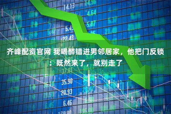 齐峰配资官网 我喝醉错进男邻居家，他把门反锁：既然来了，就别走了