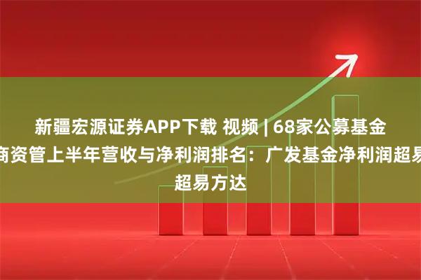 新疆宏源证券APP下载 视频 | 68家公募基金、券商资管上半年营收与净利润排名：广发基金净利润超易方达