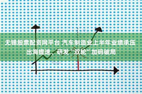 无锡股票配资网平台 汽车制造业上半年业绩承压 出海提速、研发“双轮”加码破局