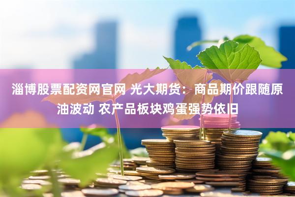 淄博股票配资网官网 光大期货：商品期价跟随原油波动 农产品板块鸡蛋强势依旧